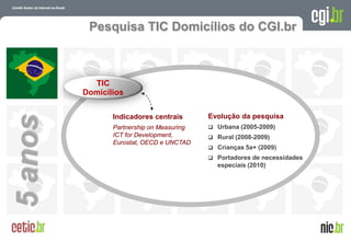 Pesquisa TIC Domicílios do CGI.br



           TIC
         Domicílios

                Indicadores centrais       Evolução da pesquisa
5 anos


                Partnership on Measuring    Urbana (2005-2009)
                ICT for Development,        Rural (2008-2009)
                Eurostat, OECD e UNCTAD
                                            Crianças 5a+ (2009)
                                            Portadores de necessidades
                                             especiais (2010)




                                                           A evolução da Internet no Brasil
                                                          26 de março de 2009 – São Paulo
 