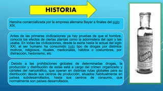 HISTORIA
Heroína comercializada por la empresa alemana Bayer a finales del siglo
XIX.
Antes de las primeras civilizaciones ya hay pruebas de que el hombre,
conocía los efectos de ciertas plantas como la adormidera del opio y las
usaba. En todas las civilizaciones, desde la asiria hasta la actual del siglo
XXI, el ser humano ha consumido todo tipo de drogas por distintos
motivos, religiosos, rituales, medicinales, hábitos o costumbres, por
distracción, hedonismo, etc
. Debido a las prohibiciones globales de determinadas drogas, la
producción y distribución de estas está a cargo del crimen organizado y
cárteles del narcotráfico, que operan en distintas rutas globales para su
distribución desde sus centros de producción, situados habitualmente en
países subdesarrollados, hasta sus centros de consumo, que
normalmente son países desarrollados.
 