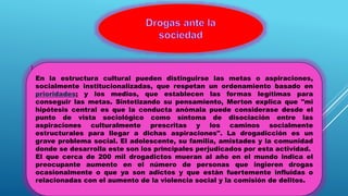 La drogadicción es un grave problema social. El adolescente, su familia,
amistades y la comunidad donde se desarrolla este son los principales
perjudicados por esta actividad.
El que cerca de 200 mil drogadictos mueran al año en el mundo indica el
preocupante aumento en el número de personas que ingieren drogas
ocasionalmente o que ya son adictos y que están fuertemente influidas o
relacionadas con el aumento de la violencia social y la comisión de
delitos En la estructura cultural pueden distinguirse las metas o
aspiraciones, socialmente institucionalizadas, que respetan un
ordenamiento basado en prioridades; y los medios, que establecen las
formas legítimas para conseguir las metas. Sintetizando su pensamiento,
Merton explica que "mi hipótesis central es que la conducta anómala
puede considerase desde el punto de vista sociológico como síntoma de
disociación entre las aspiraciones culturalmente prescritas y los caminos
socialmente estructurales para llegar a dichas aspiraciones".
En la estructura cultural pueden distinguirse las metas o aspiraciones,
socialmente institucionalizadas, que respetan un ordenamiento basado en
prioridades; y los medios, que establecen las formas legítimas para
conseguir las metas. Sintetizando su pensamiento, Merton explica que "mi
hipótesis central es que la conducta anómala puede considerase desde el
punto de vista sociológico como síntoma de disociación entre las
aspiraciones culturalmente prescritas y los caminos socialmente
estructurales para llegar a dichas aspiraciones". La drogadicción es un
grave problema social. El adolescente, su familia, amistades y la comunidad
donde se desarrolla este son los principales perjudicados por esta actividad.
El que cerca de 200 mil drogadictos mueran al año en el mundo indica el
preocupante aumento en el número de personas que ingieren drogas
ocasionalmente o que ya son adictos y que están fuertemente influidas o
relacionadas con el aumento de la violencia social y la comisión de delitos.
 