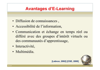 • Diffusion de connaissances ,
• Accessibilité de l’information,
• Communication et échange en temps réel ou
différé avec des groupes d’intérêt virtuels ou
Avantages d’E-Learning
différé avec des groupes d’intérêt virtuels ou
des communautés d’apprentissage,
• Interactivité,
• Multimédia.
[Lebrun, 2002] [CSE, 2000]
11
 