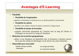 • Flexibilité
• Flexibilité de l'organisation
-organiser sa formation en fonction de sa vie professionnelle et personnelle.
• Flexibilité du rythme
- travailler à son rythme. Choisir le temps à consacrer à chaque leçon.
• Flexibilité du temps de formation
Avantages d’E-Learning
• Flexibilité du temps de formation
- certaines universités permettent de s’inscrire tout au long de l'année et
d'allonger ou raccourcir le temps de formation
• Réduction de la barrière géographique
- même si une formation est disponible loin, la formation à distance permet
de ne pas être obligé de déménager ou de choisir une autre formation.
• Disponible pour tout public
13
-salarié à temps complet
-en recherche d'emploi
-en charge de famille
-handicapé
 