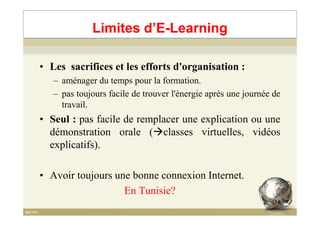 Limites d’E-Learning
• Les sacrifices et les efforts d'organisation :
– aménager du temps pour la formation.
– pas toujours facile de trouver l'énergie après une journée de
travail.
• Seul : pas facile de remplacer une explication ou une• Seul : pas facile de remplacer une explication ou une
démonstration orale ( classes virtuelles, vidéos
explicatifs).
• Avoir toujours une bonne connexion Internet.
En Tunisie?
14
 