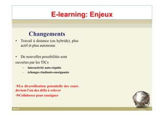 E-learning: Enjeux
Changements
• Travail à distance (ou hybride), plus
actif et plus autonome
• De nouvelles possibilités sont• De nouvelles possibilités sont
ouvertes par les TICs
– interactivité auto-régulée
– échanges étudiants-enseignants
La diversification potentielle des cours
devient l’un des défis à relever
Collaborer pour enseigner
15
 