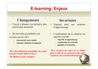 E-learning: Enjeux
Changements
• Travail à distance (ou hybride), plus
actif et plus autonome
• De nouvelles possibilités sont
Invariants
• Toujours dans une situation
d’apprentissage
• L’explicitation de la situation est• De nouvelles possibilités sont
ouvertes par les TICs
– interactivité auto-régulée
– échanges étudiants-enseignants
La diversification potentielle des cours
devient l’un des défis à relever
Collaborer pour enseigner
• L’explicitation de la situation est
toujours cruciale
– objectifs d’apprentissage
– organisation des activités
– modalités d’évaluation
La création du cours ne se limite
plus à celle de ses contenus mais aussi
à celle de son (ses) déroulement(s)
16
 