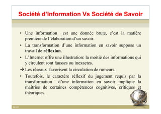 • Une information est une donnée brute, c’est la matière
première de l’élaboration d’un savoir.
• La transformation d’une information en savoir suppose un
travail de réflexion.
• L’Internet offre une illustration: la moitié des informations qui
Société d’Information Vs Société de Savoir
• L’Internet offre une illustration: la moitié des informations qui
y circulent sont fausses ou inexactes.
Les réseaux favorisent la circulation de rumeurs.
• Toutefois, le caractère réflexif du jugement requis par la
transformation d’une information en savoir implique la
maîtrise de certaines compétences cognitives, critiques et
théoriques.
17
 