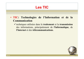 • TIC: Technologies de l’Information et de la
Communication
techniques utilisées dans le traitement et la transmission
des informations, principalement de l'informatique, de
l'Internet et des télécommunications.
Les TIC
l'Internet et des télécommunications.
3
 