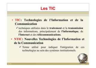 • TIC: Technologies de l’Information et de la
Communication
techniques utilisées dans le traitement et la transmission
des informations, principalement de l'informatique, de
l'Internet et des télécommunications.
Les TIC
l'Internet et des télécommunications.
• NTIC: Nouvelles Technologies de l’Information et
de la Communication
Terme utilisé pour indiquer l'intégration de ces
technologies au sein des systèmes institutionnels.
4
 