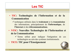 • TIC: Technologies de l’Information et de la
Communication
techniques utilisées dans le traitement et la transmission
des informations, principalement de l'informatique, de
l'Internet et des télécommunications.
Les TIC
l'Internet et des télécommunications.
• NTIC: Nouvelles Technologies de l’Information et
de la Communication
Terme utilisé pour indiquer l'intégration de ces
technologies au sein des systèmes institutionnels.
5
• TICE: TIC pour l’Enseignement
 