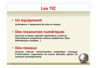 Les TIC
• Un équipement
(ordinateurs + équipement de mise en réseau)
• Des ressources numériques
(services en lignes, logiciels, applications, contenus
informatiques, programmes auteurs, plateformes, Sites,
bibliothèques virtuelles…)
• Des réseaux
(Intranet, Internet: communication coopération, échanges
d’informations, organisation de cursus éducatifs, gestion de
contenus d’enseignement)
6
 