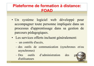 Plateforme de formation à distance:
FOAD
• Un système logiciel web développé pour
accompagner toute personne impliquée dans un
processus d'apprentissage dans sa gestion de
parcours pédagogiques.parcours pédagogiques.
• Les services offerts incluent généralement:
– un contrôle d'accès,
– des outils de communication (synchrones et/ou
asynchrones)
– Des outils d’administration des groupes
d'utilisateurs 64
 