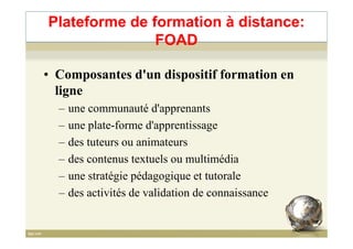 • Composantes d'un dispositif formation en
ligne
– une communauté d'apprenants
– une plate-forme d'apprentissage
Plateforme de formation à distance:
FOAD
– une plate-forme d'apprentissage
– des tuteurs ou animateurs
– des contenus textuels ou multimédia
– une stratégie pédagogique et tutorale
– des activités de validation de connaissance
65
 