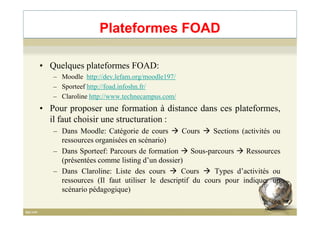 Plateformes FOAD
• Quelques plateformes FOAD:
– Moodle http://dev.lefam.org/moodle197/
– Sporteef http://foad.infoshn.fr/
– Claroline http://www.technecampus.com/
• Pour proposer une formation à distance dans ces plateformes,• Pour proposer une formation à distance dans ces plateformes,
il faut choisir une structuration :
– Dans Moodle: Catégorie de cours Cours Sections (activités ou
ressources organisées en scénario)
– Dans Sporteef: Parcours de formation Sous-parcours Ressources
(présentées comme listing d’un dossier)
– Dans Claroline: Liste des cours Cours Types d’activités ou
ressources (Il faut utiliser le descriptif du cours pour indiquer un
scénario pédagogique)
66
 
