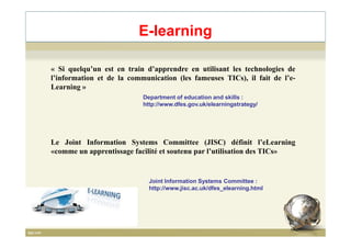 E-learning
« Si quelqu’un est en train d’apprendre en utilisant les technologies de
l’information et de la communication (les fameuses TICs), il fait de l’e-
Learning »
Department of education and skills :
http://www.dfes.gov.uk/elearningstrategy/
Le Joint Information Systems Committee (JISC) définit l’eLearning
«comme un apprentissage facilité et soutenu par l’utilisation des TICs»
Joint Information Systems Committee :
http://www.jisc.ac.uk/dfes_elearning.html
7
 