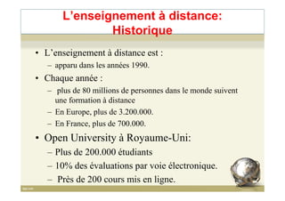 L’enseignement à distance:
Historique
• L’enseignement à distance est :
– apparu dans les années 1990.
• Chaque année :
– plus de 80 millions de personnes dans le monde suivent
une formation à distanceune formation à distance
– En Europe, plus de 3.200.000.
– En France, plus de 700.000.
• Open University à Royaume-Uni:
– Plus de 200.000 étudiants
– 10% des évaluations par voie électronique.
– Près de 200 cours mis en ligne. 8
 