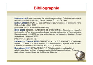 Bibliographie
• [Houssaye, 88 ] Jean Houssaye, Le triangle pédagogique. Théorie et pratiques de
l'éducation scolaire, Peter Lang, Berne, 2000 (3e Éd. , 1re Éd. 1988)
• [Lebrun, 2002] LEBRUN, M., Des technologies pour enseigner et apprendre, Paris,
De Boeck, 2e édition, 2002.
[http://www.ipm.ucl.ac.be/marcell/livre1.htm]
• [CSE, 2000] CONSEIL SUPÉRIEUR DE L’ÉDUCATION, Éducation et nouvelles
technologies - Pour une intégration réussie dans l’enseignement et l’apprentissage,technologies - Pour une intégration réussie dans l’enseignement et l’apprentissage,
Rapport annuel 1999-2000 sur l’état et les besoins de l’éducation, Québec, Conseil
supérieur de l’éducation, 2000.
[http://www.cse.gouv.qc.ca]
• [Jefferson et Edwards, 2000] JEFFERSON, A. L. et S. D. EDWARDS, «Technology
implies LTD and FTE», Pan-Canadian Education Research Agenda, June, Toronto,
Canadian Association of Education (CEA), 2000, p. 137- 150.
• [Bernatchez, 2000] BERNATCHEZ, P.-A. Attitude proactive, participation et
collaboration à des activités d’encadrement médiatisées par ordinateur. Thèse de
doctorat non publiée, Université de Montréal, Montréal
83
 