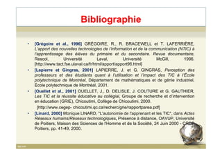 Bibliographie
• [Grégoire et al., 1996] GRÉGOIRE, R., R. BRACEWELL et T. LAFERRIÈRE,
L’apport des nouvelles technologies de l’information et de la communication (NTIC) à
l’apprentissage des élèves du primaire et du secondaire. Revue documentaire,
Rescol, Université Laval, Université McGill, 1996.
[http://www.tact.fse.ulaval.ca/fr/html/apport/apport96.html]
• [Lapierre et Gingras, 2001] LAPIERRE, J. et G. GINGRAS, Perception des
professeurs et des étudiants quant à l’utilisation et l’impact des TIC à l’École
polytechnique de Montréal, Département de mathématiques et de génie industriel,polytechnique de Montréal, Département de mathématiques et de génie industriel,
École polytechnique de Montréal, 2001.
• [Ouellet et al., 2001] OUELLET, J., D. DELISLE, J. COUTURE et G. GAUTHIER,
Les TIC et la réussite éducative au collégial, Groupe de recherche et d’intervention
en éducation (GRIE), Chicoutimi, Collège de Chicoutimi, 2000.
[http://www.cegep- chicoutimi.qc.ca/recherc/grie/rapportparea.pdf]
• [Linard, 2000] Monique LINARD, "L'autonomie de l'apprenant et les TIC", dans Actes
Réseaux humains/Réseaux technologiques, Présence à distance, OAVUP, Université
de Poitiers, Maison des Sciences de l'Homme et de la Société, 24 Juin 2000 - CRDP
Poitiers, pp. 41-49, 2000.
84
 