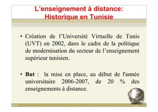 • Création de l’Université Virtuelle de Tunis
(UVT) en 2002, dans le cadre de la politique
de modernisation du secteur de l’enseignement
supérieur tunisien.
L’enseignement à distance:
Historique en Tunisie
supérieur tunisien.
• But : la mise en place, au début de l'année
universitaire 2006-2007, de 20 % des
enseignements à distance.
 