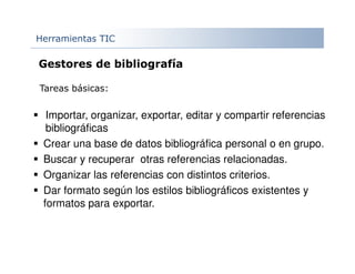 Herramientas TIC
Importar, organizar, exportar, editar y compartir referencias
bibliográficas
Crear una base de datos bibliográfica personal o en grupo.
Buscar y recuperar otras referencias relacionadas.
Organizar las referencias con distintos criterios.
Dar formato según los estilos bibliográficos existentes y
formatos para exportar.
Gestores de bibliografía
Tareas básicas:
 