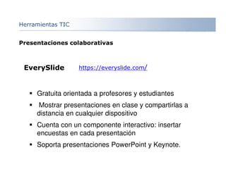 Herramientas TIC
EverySlide https://everyslide.com/
Gratuita orientada a profesores y estudiantes
Mostrar presentaciones en clase y compartirlas a
distancia en cualquier dispositivo
Cuenta con un componente interactivo: insertar
encuestas en cada presentación
Soporta presentaciones PowerPoint y Keynote.
Presentaciones colaborativas
 