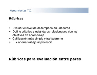 Herramientas TIC
Rúbricas
Evaluar el nivel de desempeño en una tarea
Define criterios y estándares relacionados con los
objetivos de aprendizaje
Calificación más simple y transparente
…Y ahorra trabajo al profesor!
Rúbricas para evaluación entre pares
 