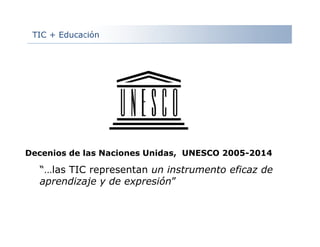 TIC + Educación
Decenios de las Naciones Unidas, UNESCO 2005-2014
“…las TIC representan un instrumento eficaz de
aprendizaje y de expresión”
 