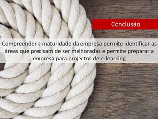 Conclusão 
Compreender a maturidade da empresa permite identificar as 
áreas que precisam de ser melhoradas e permite preparar a 
empresa para projectos de e-learning 
 