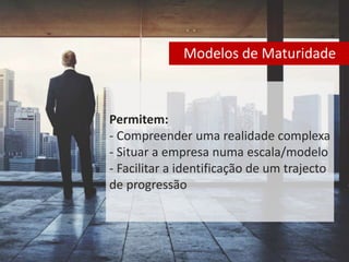 Modelos de Maturidade 
Permitem: 
- Compreender uma realidade complexa 
- Situar a empresa numa escala/modelo 
- Facilitar a identificação de um trajecto 
de progressão 
 