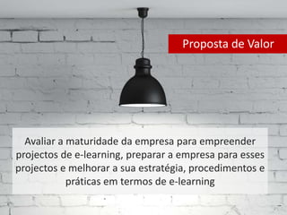 Proposta de Valor 
Avaliar a maturidade da empresa para empreender 
projectos de e-learning, preparar a empresa para esses 
projectos e melhorar a sua estratégia, procedimentos e 
práticas em termos de e-learning 
 