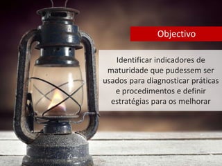 Objectivo 
Identificar indicadores de 
maturidade que pudessem ser 
usados para diagnosticar práticas 
e procedimentos e definir 
estratégias para os melhorar 
 