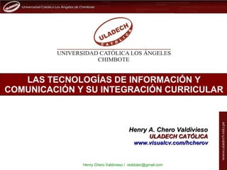 LAS TECNOLOGÍAS DE INFORMACIÓN Y COMUNICACIÓN Y SU INTEGRACIÓN CURRICULAR Henry A. Chero Valdivieso ULADECH CATÓLICA www.visualcv.com/hcherov 