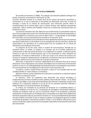 LAS TIC EN LA FORMACIÓN
De acuerdo con Semenov, A. (2006), “En cualquier acto educativo podemos distinguir tres
facetas: encuentro, comunicación e interacción” (p. 94).
El primer elemento consiste en la reunión física de los actores del proceso, (aprendices e
instructores) en el cual se desarrolla el intercambio de información entre ellos a través de
mensajes a través de un sistema de comunicación. Esta interacción permite alterar el
comportamiento de los actores dado a que se intenta alcanzar unos objetivos previamente
propuestos. Todo lo anterior está mediado a través de un sistema de comunicación bien sea
presencial o virtual.
Los procesos educativos han sido objeto de una transformación sin precedentes toda vez
que el rol que juegan estos actores han transformado los procesos de formación propiciando un
papel protagónico en el proceso, pues como lo dijera Yanes, J. “el aprendizaje no está dirigido
por el formador sino que está básicamente centrado en los alumnos” (p.9).
Estos comportamientos se han alterado de manera significativa toda vez que se los sistemas
educativos tradicionales, los formadores eran los protagonistas del acto educativo, dueños del
conocimiento y los aprendices en su actitud pasiva eran los receptores de un cúmulo de
información transmitida por el instructor.
En cualquiera de los dos casos, existe un sistema de comunicaciones, formado por un
elemento emisor, un medio, un receptor y un mensaje, que en el sistema tradicional era
unidireccional, es decir que partía del emisor y era captado por el receptor. La diferencia parte,
entonces en que con las transformaciones que se han presentado en estos ambientes de
aprendizaje, el mensaje es bidireccional, es decir que surge un los actores del procesos son
emisores y receptores, despertando por consiguiente una posición activa de los estudiantes o
aprendices, quienes son los constructores de su propio conocimiento.
Ahora bien, la educación es universal, independiente de la ubicación física de los actores
del proceso. Esto se logra gracias a los avances tecnológicos que en materia de comunicaciones
tenemos a mano en un mundo globalizado formando personas en la sociedad del conocimiento.
Es lo que denominan las Tecnologías de la Información y Comunicaciones, TIC.
Lo anterior, suscita a nuevas formas de pensar y actuar en una sociedad cada vez más
compleja dándole un nuevo enfoque a la enseñanza.
Aparecen entonces nuevos esquemas de la educación no presencial: La educación abierta
y a distancia y la educación virtual.
Es necesario, “Crear las condiciones para desarrollar esta alianza estratégica es
fundamental para el futuro económico-social y político-cultural del país” (Yanes, J. et al; 2012a
p. 159), lo que obliga a crear entornos de aprendizaje más eficientes y sobretodo, propiciar más
cobertura en la educación mediante el uso de las TIC con personal altamente calificado y
experimentado en el uso de herramientas tecnológicas.
En síntesis, los resultados en los procesos de formación en la modalidad abierta y a
distancia, mediante el uso de las TIC, y la aplicación de estrategias y herramientas didácticas
virtuales son evidentes, toda vez, que en lo particular inducen a los estudiantes a participar
activamente en este proceso con resultados que se comprueban en el logro de los objetivos de
formación propuestos toda vez que estamos inmersos en “la actual Sociedad del Conocimiento
más que cambios curriculares lo que se requiere es generar una disposición general al cambio
en la forma de aprender, comunicarse y producir” (Yanes, J. et al; 2012b p. 159), para lo cual se
asume el rol de tutor o guía cuya función es acompañar al aprendiz en el proceso de construcción
del conocimiento.
 