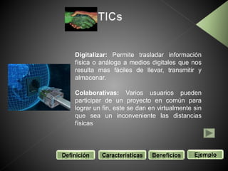 Definición Características Beneficios Ejemplo
Digitalizar: Permite trasladar información
física o análoga a medios digitales que nos
resulta mas fáciles de llevar, transmitir y
almacenar.
Colaborativas: Varios usuarios pueden
participar de un proyecto en común para
lograr un fin, este se dan en virtualmente sin
que sea un inconveniente las distancias
físicas
 