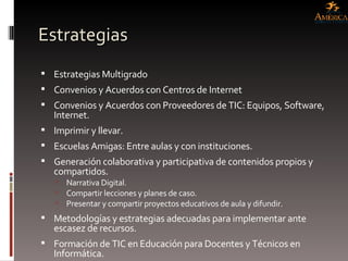 Estrategias  Estrategias Multigrado Convenios y Acuerdos con Centros de Internet Convenios y Acuerdos con Proveedores de TIC: Equipos, Software, Internet. Imprimir y llevar. Escuelas Amigas: Entre aulas y con instituciones. Generación colaborativa y participativa de contenidos propios y compartidos. Narrativa Digital. Compartir lecciones y planes de caso. Presentar y compartir proyectos educativos de aula y difundir. Metodologías y estrategias adecuadas para implementar ante escasez de recursos. Formación de TIC en Educación para Docentes y Técnicos en Informática. 