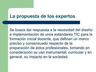 La propuesta de los expertos Se busca dar respuesta a la necesidad del diseño e implementación de unos estándares TIC para la formación inicial docente, que definan un marco preciso y consensuado respecto de la preparación de estos profesionales, tomando en consideración su uso instrumental, curricular y en general, su impacto en la sociedad.  