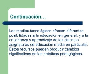 Continuación… Los medios tecnológicos ofrecen diferentes posibilidades a la educación en general, y a la enseñanza y aprendizaje de las distintas asignaturas de educación media en particular. Estos recursos pueden producir cambios significativos en las prácticas pedagógicas. 