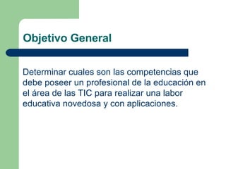 Objetivo General  Determinar cuales son las competencias que debe poseer un profesional de la educación en  el área de las TIC para realizar una labor educativa novedosa y con aplicaciones. 