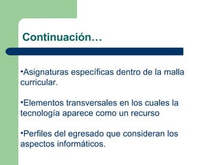 Continuación… Asignaturas específicas dentro de la malla curricular. Elementos transversales en los cuales la tecnología aparece como un recurso Perfiles del egresado que consideran los aspectos informáticos.  