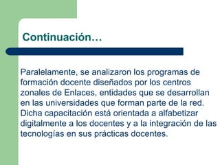 Continuación… Paralelamente, se analizaron los programas de formación docente diseñados por los centros zonales de Enlaces, entidades que se desarrollan en las universidades que forman parte de la red. Dicha capacitación está orientada a alfabetizar digitalmente a los docentes y a la integración de las tecnologías en sus prácticas docentes.   