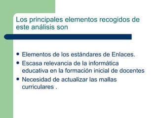 Los principales elementos recogidos de este análisis son   Elementos de los estándares de Enlaces . Escasa relevancia de la informática educativa en la formación inicial de docentes   Necesidad de actualizar las mallas curriculares  . 