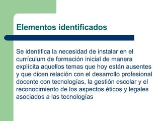 Elementos identificados Se identifica la necesidad de instalar en el currículum de formación inicial de manera explícita aquellos temas que hoy están ausentes y que dicen relación con el desarrollo profesional docente con tecnologías, la gestión escolar y el reconocimiento de los aspectos éticos y legales asociados a las tecnologías   