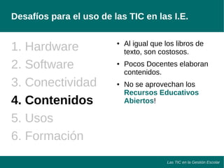Desafíos para el uso de las TIC en las I.E. 
Las TIC en la Gestión Escolar 
1. Hardware 
2. Software 
3. Conectividad 
4. Contenidos 
5. Usos 
6. Formación 
● Al igual que los libros de 
texto, son costosos. 
● Pocos Docentes elaboran 
contenidos. 
● No se aprovechan los 
Recursos Educativos 
Abiertos! 
 