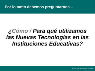 Por lo tanto debemos preguntarnos... 
¿Cómo / Para qué utilizamos 
las Nuevas Tecnologías en las 
Instituciones Educativas? 
Las TIC en la Gestión Escolar 
 