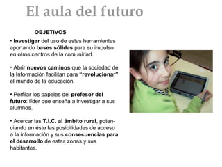 Investigar  del uso de estas herramientas aportando  bases sólidas  para su impulso en otros centros de la comunidad. Abrir  nuevos caminos  que la sociedad de la Información facilitan para  “revolucionar”  el mundo de la educación.  Perfilar los papeles del  profesor del futuro : líder que enseña a investigar a sus alumnos. Acercar las  T.I.C. al ámbito rural , poten-ciando en éste las posibilidades de acceso a la información y sus  consecuencias para el desarrollo  de estas zonas y sus habitantes. OBJETIVOS El aula del futuro 