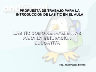 PROPUESTA DE TRABAJO PARA LA
 INTRODUCCIÓN DE LAS TIC EN EL AULA




LAS TIC COMO HERRAMIENTAS
    PARA LA INNOVACIÓN
         EDUCATIVA



                      Fco. Javier Ojeda Beltrán
 