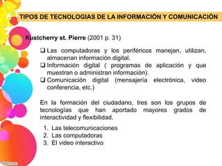 TIPOS DE TECNOLOGIAS DE LA INFORMACIÓN Y COMUNICACIÓN 
Kustcherry st. Pierre (2001 p. 31) 
 Las computadoras y los periféricos manejan, utilizan, 
almacenan información digital. 
 Información digital ( programas de aplicación y que 
muestran o administran información). 
 Comunicación digital (mensajería electrónica, video 
conferencia, etc.) 
En la formación del ciudadano, tres son los grupos de 
tecnologías que han aportado mayores grados de 
interactividad y flexibilidad. 
1. Las telecomunicaciones 
2. Las computadoras 
3. El video interactivo 
 