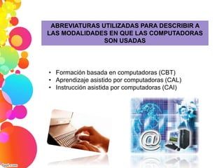 ABREVIATURAS UTILIZADAS PARA DESCRIBIR A 
LAS MODALIDADES EN QUE LAS COMPUTADORAS 
SON USADAS 
• Formación basada en computadoras (CBT) 
• Aprendizaje asistido por computadoras (CAL) 
• Instrucción asistida por computadoras (CAI) 
 