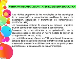 VENTAJAS DEL USO DE LAS TIC EN EL SISTEMA EDUCATIVO 
• “Los rápidos progresos de las tecnologías de las tecnologías 
de la información y comunicación modifican la forma de 
elaboración, adquisición y transmisión de conocimientos” 
(UNESCO 1998). 
• Las tecnologías mejoran la manera de producir, organizar, 
difundir, controlar el saber y acceder al conocimiento. 
• Favorecen la comercialización y la globalización de la 
educación superior, así como un nuevo modelo de gestión de 
su organización (Bricall, 2000). 
• Las posibilidades que ofrecen las TIC, permiten al docente ser 
participe dela creación de entornos formativos en los cuales es 
eminente la interacción multidireccional entre los participantes, 
aumentado así la construcción de los aprendizajes. 
 