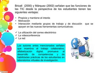 Bricall (2000) y Márquez (2002) señalan que las funciones de 
las TIC desde la perspectiva de los estudiantes tienen las 
siguientes ventajas: 
• Propicia y mantiene el interés 
• Motivación 
• Interacción mediante grupos de trabajo y de discusión que se 
apoyen en las nuevas herramientas comunicativas: 
 La utilización del correo electrónico 
 La videoconferencia 
 La red 
Los autores antes mencionados señalan 
que incentiva el trabajo colaborativo, 
alfabetización digital, promueve el 
desarrollo de competencias y de 
habilidades prácticas de los estudiantes en 
laboratorios virtuales de investigación. 
 