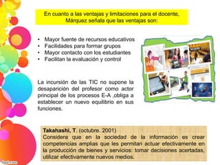 En cuanto a las ventajas y limitaciones para el docente, 
Márquez señala que las ventajas son: 
• Mayor fuente de recursos educativos 
• Facilidades para formar grupos 
• Mayor contacto con los estudiantes 
• Facilitan la evaluación y control 
La incursión de las TIC no supone la 
desaparición del profesor como actor 
principal de los procesos E-A ,obliga a 
establecer un nuevo equilibrio en sus 
funciones. 
Takahashi, T. (octubre. 2001) 
Considera que en la sociedad de la información es crear 
competencias amplias que les permitan actuar efectivamente en 
la producción de bienes y servicios: tomar decisiones acertadas, 
utilizar efectivamente nuevos medios. 
 