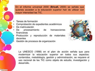 En el informe universal 2000 (Bricall, 2000) se señala que 
quienes acceden a la educación superior han de utilizar con 
mayor intensidad las TIC. 
• Tareas de formación 
• Comprobación de expedientes académicos 
• De matriculación 
• De procesamiento de transacciones 
financieras 
• Producción y reproducción de materiales 
docentes 
• Gestión de procesos de organización 
La UNESCO (1998) en el plan de acción señala que para 
modernizar la educación superior en todos sus aspectos: 
contenidos, metodología, gestión y administración, se requiere el 
uso racional de las TIC como objeto de estudio, investigación y 
desarrollo. 
 